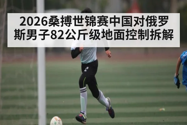 2026桑搏世锦赛中国对俄罗斯男子82公斤级地面控制拆解
