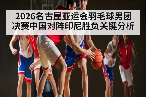 2026名古屋亚运会羽毛球男团决赛中国对阵印尼胜负关键分析