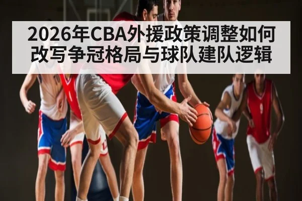 2026年CBA外援政策调整如何改写争冠格局与球队建队逻辑