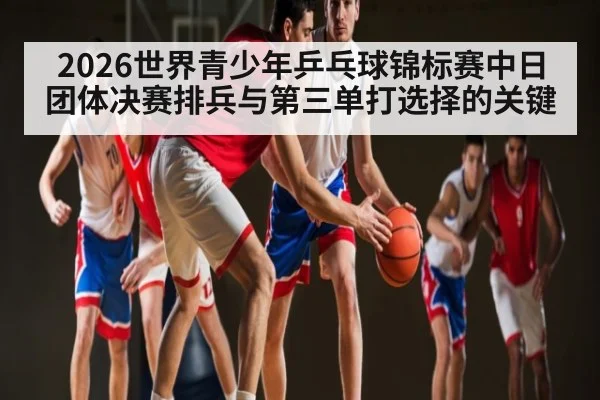 2026世界青少年乒乓球锦标赛中日团体决赛排兵与第三单打选择的关键